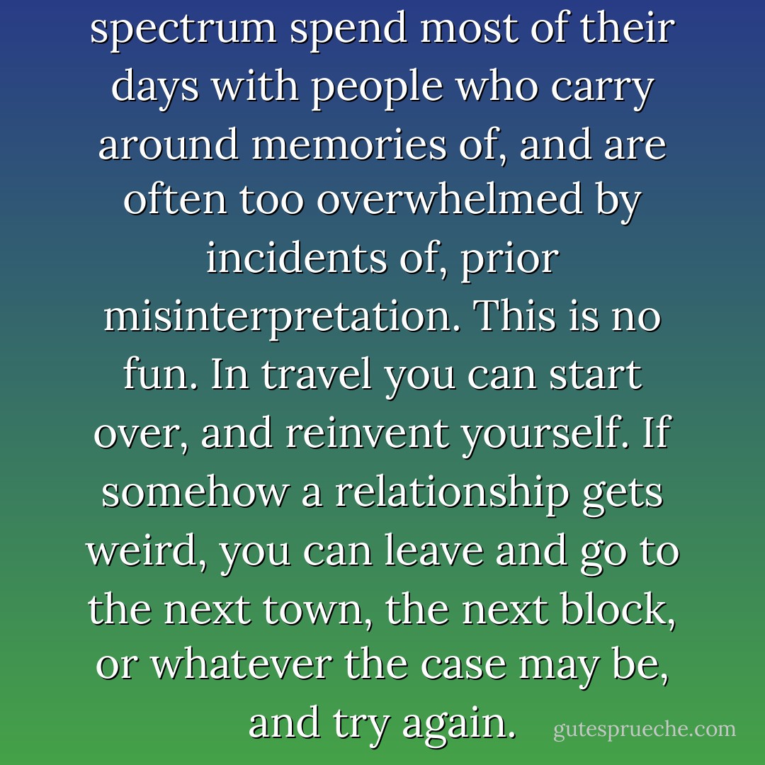 Far too many people on the spectrum spend most of their days with people who carry around memories of, and are often too overwhelmed by incidents of, prior misinterpretation. This is no fun. In travel you can start over, and reinvent yourself. If somehow a relationship gets weird, you can leave and go to the next town, the next block, or whatever the case may be, and try again. - Michael John Carley