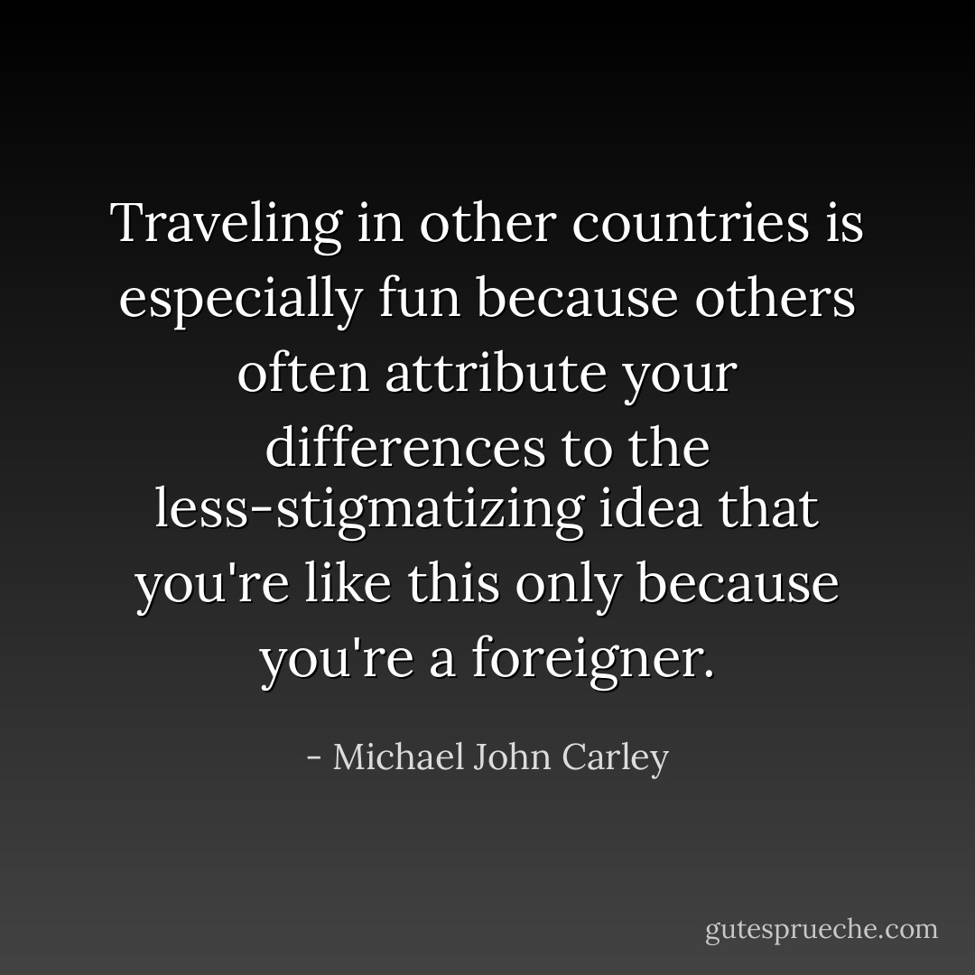 Traveling in other countries is especially fun because others often attribute your differences to the less-stigmatizing idea that you're like this only because you're a foreigner. - Michael John Carley