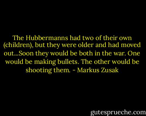 The Hubbermanns had two of their own (children), but they were older and had moved out...Soon they would be both in the war. One would be making bullets. The other would be shooting them. - Markus Zusak