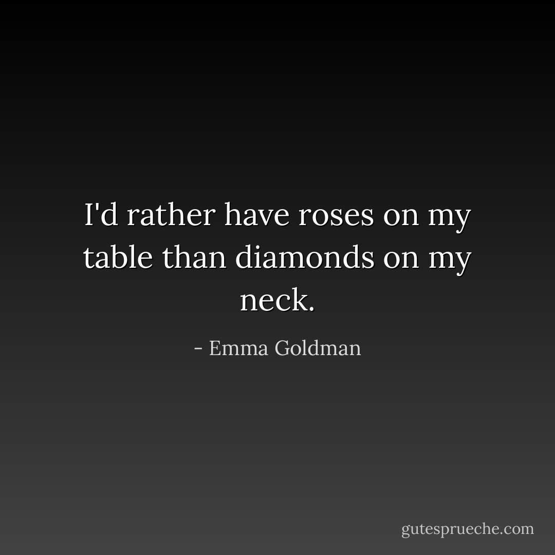 I'd rather have roses on my table than diamonds on my neck. - Emma Goldman