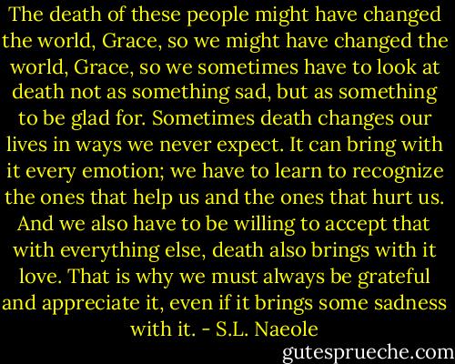 The death of these people might have changed the world, Grace, so we might have changed the world, Grace, so we sometimes have to look at death not as something sad, but as something to be glad for. Sometimes death changes our lives in ways we never expect. It can bring with it every emotion; we have to learn to recognize the ones that help us and the ones that hurt us. And we also have to be willing to accept that with everything else, death also brings with it love. That is why we must always be grateful and appreciate it, even if it brings some sadness with it. - S.L. Naeole