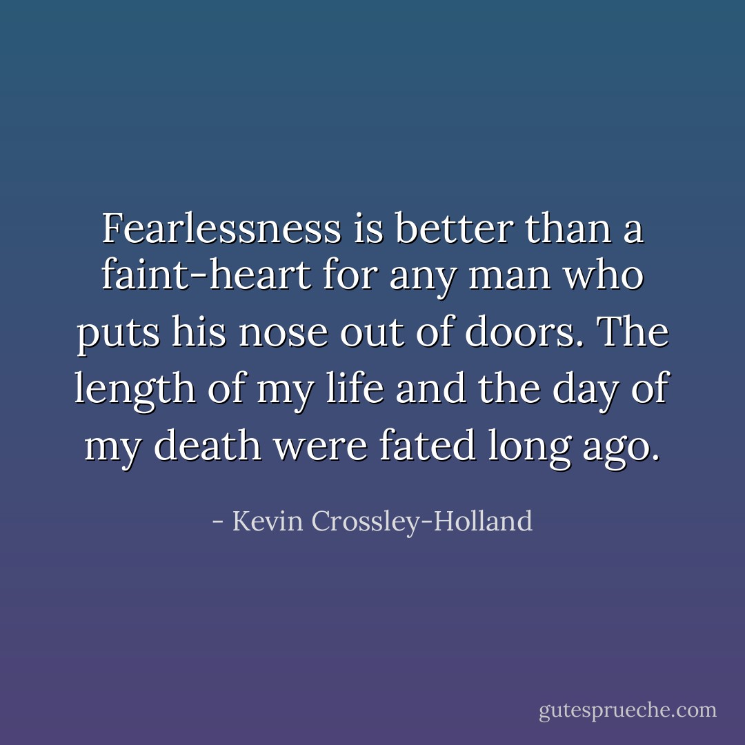 Fearlessness is better than a faint-heart for any man who puts his nose out of doors. The length of my life and the day of my death were fated long ago. - Kevin Crossley-Holland