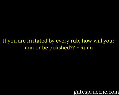 If you are irritated by every rub, how will your mirror be polished?? - Rumi