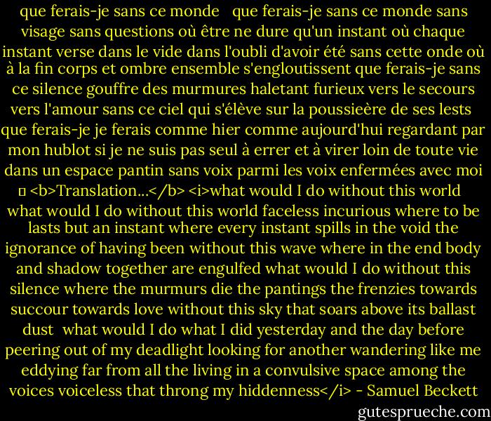 que ferais-je sans ce monde <br /><br />que ferais-je sans ce monde sans visage sans questions<br />où être ne dure qu'un instant où chaque instant<br />verse dans le vide dans l'oubli d'avoir été<br />sans cette onde où à la fin<br />corps et ombre ensemble s'engloutissent<br />que ferais-je sans ce silence gouffre des murmures<br />haletant furieux vers le secours vers l'amour<br />sans ce ciel qui s'élève<br />sur la poussieère de ses lests<br /><br />que ferais-je je ferais comme hier comme aujourd'hui<br />regardant par mon hublot si je ne suis pas seul<br />à errer et à virer loin de toute vie<br />dans un espace pantin<br />sans voix parmi les voix<br />enfermées avec moi<br />	<br /><b>Translation...</b><br /><i>what would I do without this world <br /><br />what would I do without this world faceless incurious<br />where to be lasts but an instant where every instant<br />spills in the void the ignorance of having been<br />without this wave where in the end<br />body and shadow together are engulfed<br />what would I do without this silence where the murmurs die<br />the pantings the frenzies towards succour towards love<br />without this sky that soars<br />above its ballast dust<br /><br />what would I do what I did yesterday and the day before<br />peering out of my deadlight looking for another<br />wandering like me eddying far from all the living<br />in a convulsive space<br />among the voices voiceless<br />that throng my hiddenness</i> - Samuel Beckett