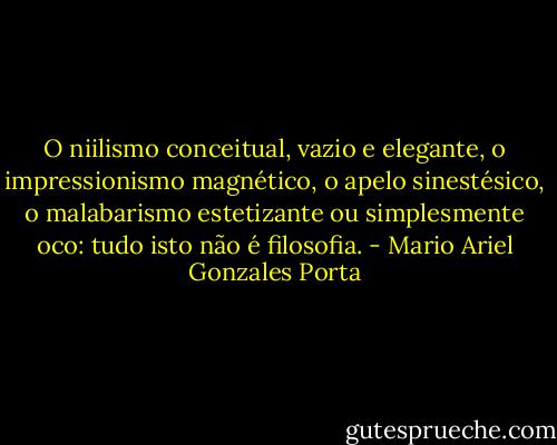 O niilismo conceitual, vazio e elegante, o impressionismo magnético, o apelo sinestésico, o malabarismo estetizante ou simplesmente oco: tudo isto não é filosofia. - Mario Ariel Gonzales Porta