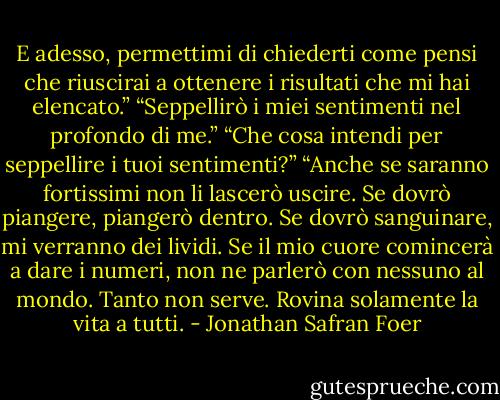E adesso, permettimi di chiederti come pensi che riuscirai a ottenere i risultati che mi hai elencato.”<br />“Seppellirò i miei sentimenti nel profondo di me.”<br />“Che cosa intendi per seppellire i tuoi sentimenti?”<br />“Anche se saranno fortissimi non li lascerò uscire. Se dovrò piangere, piangerò dentro. Se dovrò sanguinare, mi verranno dei lividi. Se il mio cuore comincerà a dare i numeri, non ne parlerò con nessuno al mondo. Tanto non serve. Rovina solamente la vita a tutti. - Jonathan Safran Foer