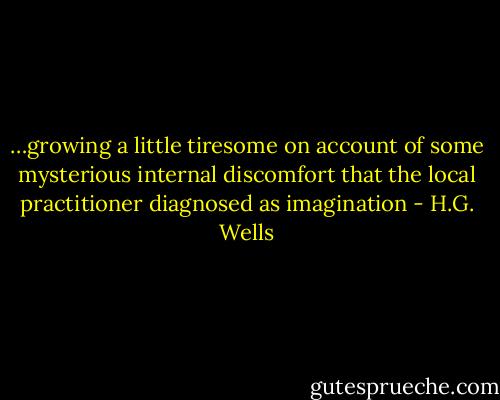 …growing a little tiresome on account of some mysterious internal discomfort that the local practitioner diagnosed as imagination - H.G. Wells