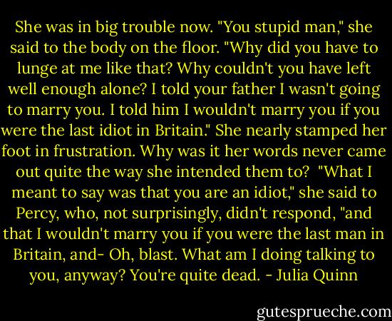 She was in big trouble now.<br />"You stupid man," she said to the body on the floor. "Why did you have to lunge at me like that? Why couldn't you have left well enough alone? I told your father I wasn't going to marry you. I told him I wouldn't marry you if you were the last idiot in Britain."<br />She nearly stamped her foot in frustration. Why was it her words never came out quite the way she<br />intended them to? <br />"What I meant to say was that you are an idiot," she said to Percy, who, not<br />surprisingly, didn't respond, "and that I wouldn't marry you if you were the last man in Britain, and- Oh, blast. What am I doing talking to you, anyway? You're quite dead. - Julia Quinn