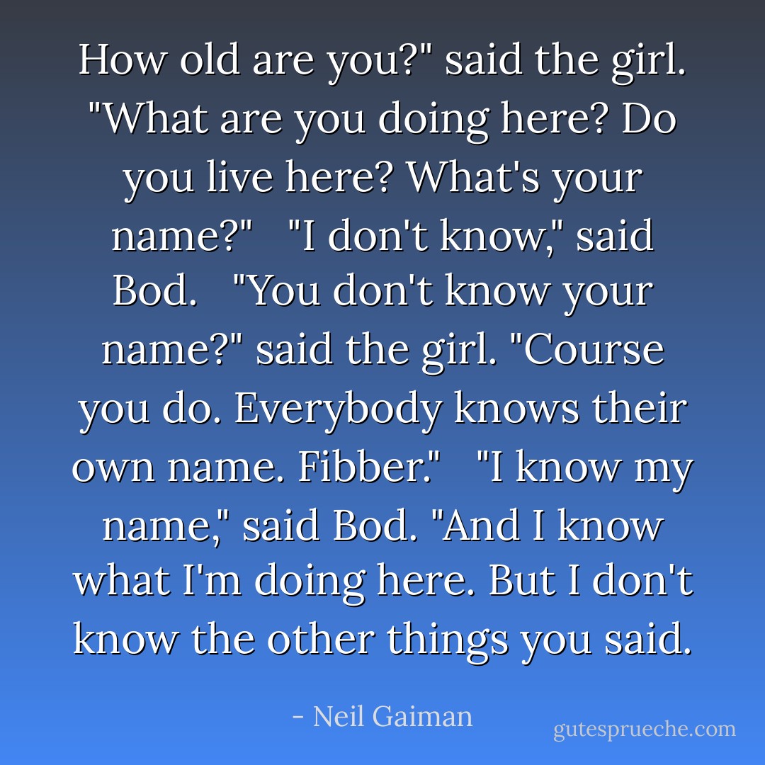 How old are you?" said the girl. "What are you doing here? Do you live here? What's your name?"<br /><br /> "I don't know," said Bod.<br /><br /> "You don't know your name?" said the girl. "Course you do. Everybody knows their own name. Fibber."<br /><br /> "I know my name," said Bod. "And I know what I'm doing here. But I don't know the other things you said. - Neil Gaiman