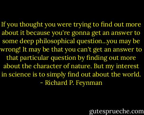 If you thought you were trying to find out more about it because you're gonna get an answer to some deep philosophical question...you may be wrong! It may be that you can't get an answer to that particular question by finding out more about the character of nature. But my interest in science is to simply find out about the world. - Richard P. Feynman