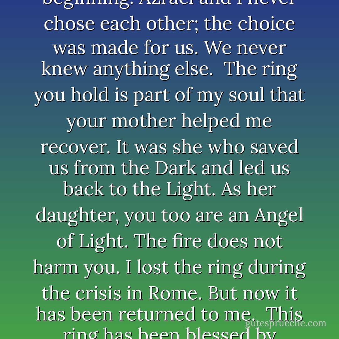 When were were cast out of Paradise, we lost part of our soul forever. As part of our punishment, we were cursed never to learn to love again. Instead, we were bound to a destiny that was set from the beginning. Azrael and I never chose each other; the choice was made for us. We never knew anything else.<br /><br />The ring you hold is part of my soul that your mother helped me recover. It was she who saved us from the Dark and led us back to the Light. As her daughter, you too are an Angel of Light. The fire does not harm you. I lost the ring during the crisis in Rome. But now it has been returned to me.<br /><br />This ring has been blessed by Gabrielle herself.<br /><br />I have never given this ring, my soul, to anyone. Azrael has never had any part in this.<br /><br />This is the only part of myself that is truly mine, and now it is yours. - Melissa de la Cruz