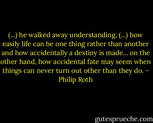 (...) he walked away understanding, (...) how easily life can be one thing rather than another and how accidentally a destiny is made... on the other hand, how accidental fate may seem when things can never turn out other than they do. - Philip Roth