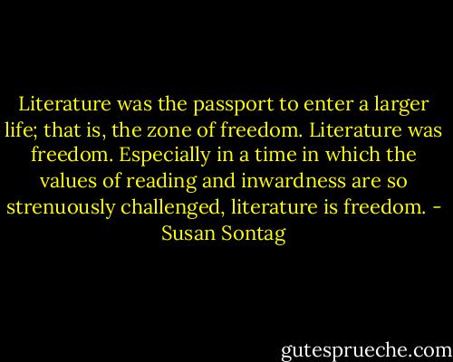 Literature was the passport to enter a larger life; that is, the zone of freedom. Literature was freedom. Especially in a time in which the values of reading and inwardness are so strenuously challenged, literature is freedom. - Susan Sontag
