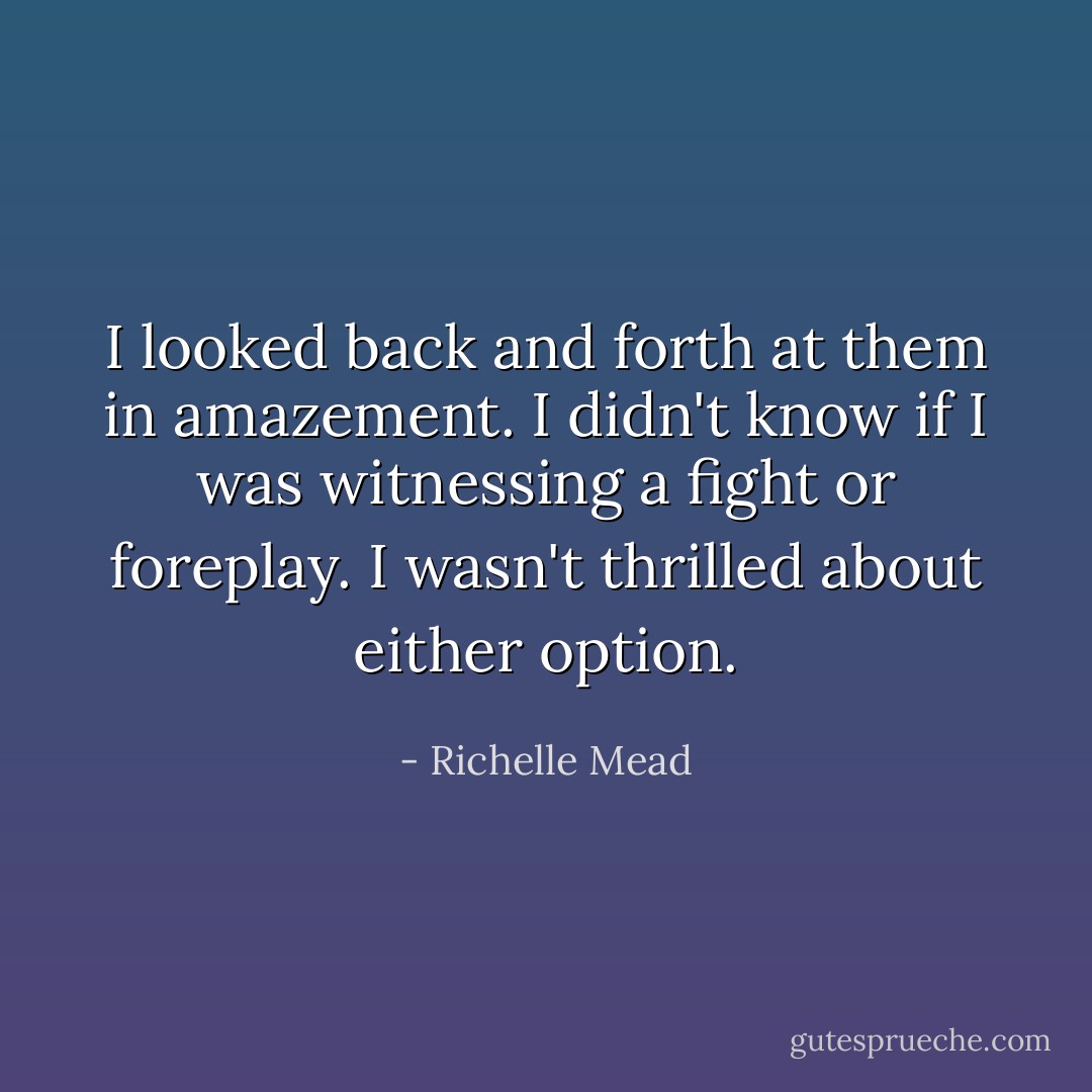 I looked back and forth at them in amazement. I didn't know if I was witnessing a fight or foreplay. I wasn't thrilled about either option. - Richelle Mead