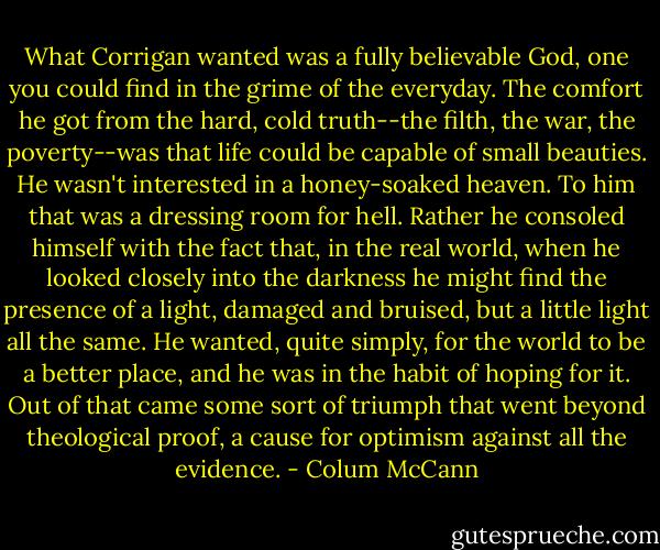 What Corrigan wanted was a fully believable God, one you could find in the grime of the everyday. The comfort he got from the hard, cold truth--the filth, the war, the poverty--was that life could be capable of small beauties. He wasn't interested in a honey-soaked heaven. To him that was a dressing room for hell. Rather he consoled himself with the fact that, in the real world, when he looked closely into the darkness he might find the presence of a light, damaged and bruised, but a little light all the same. He wanted, quite simply, for the world to be a better place, and he was in the habit of hoping for it. Out of that came some sort of triumph that went beyond theological proof, a cause for optimism against all the evidence. - Colum McCann