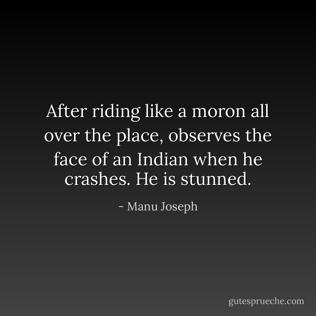 After riding like a moron all over the place, observes the face of an Indian when he crashes. He is stunned. - Manu Joseph