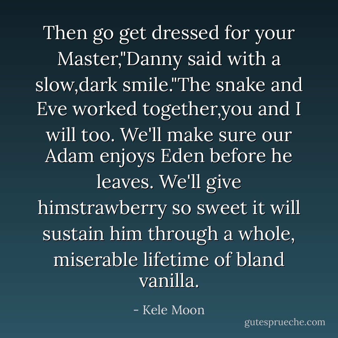 Then go get dressed for your Master,"Danny said with a slow,dark smile."The snake and Eve worked together,you and I will too. We'll make sure our Adam enjoys Eden before he leaves. We'll give himstrawberry so sweet it will sustain him through a whole, miserable lifetime of bland vanilla. - Kele Moon