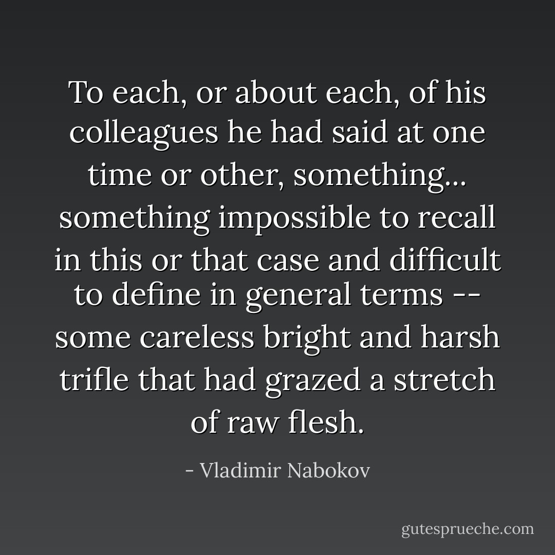 To each, or about each, of his colleagues he had said at one time or other, something... something impossible to recall in this or that case and difficult to define in general terms -- some careless bright and harsh trifle that had grazed a stretch of raw flesh. - Vladimir Nabokov
