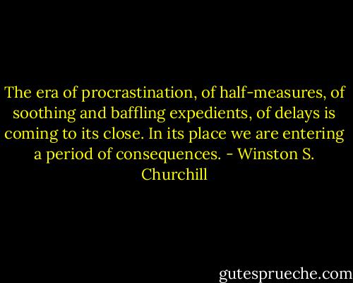 The era of procrastination, of half-measures, of soothing and baffling expedients, of delays is coming to its close. In its place we are entering a period of consequences. - Winston S. Churchill