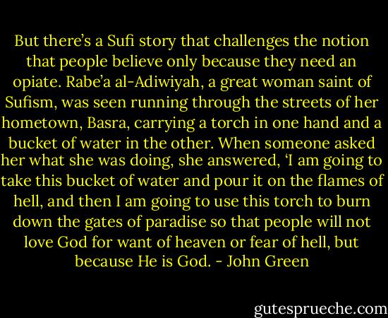 But there’s a Sufi story that challenges the notion that people believe only because they need an opiate. Rabe’a al-Adiwiyah, a great woman saint of Sufism, was seen running through the streets of her hometown, Basra, carrying a torch in one hand and a bucket of water in the other. When someone asked her what she was doing, she answered, ‘I am going to take this bucket of water and pour it on the flames of hell, and then I am going to use this torch to burn down the gates of paradise so that people will not love God for want of heaven or fear of hell, but because He is God. - John Green