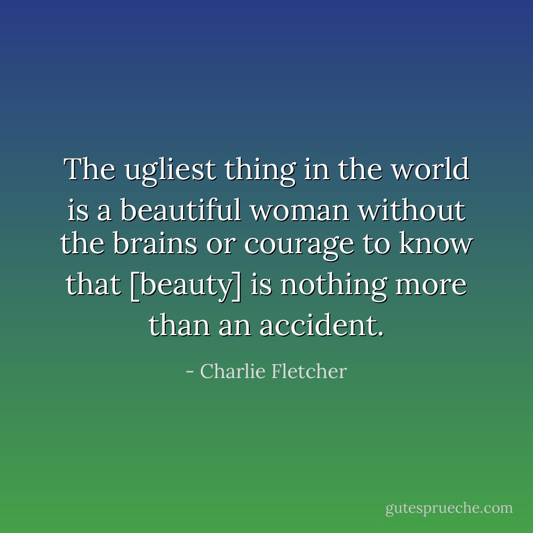 The ugliest thing in the world is a beautiful woman without the brains or courage to know that [beauty] is nothing more than an accident. - Charlie Fletcher
