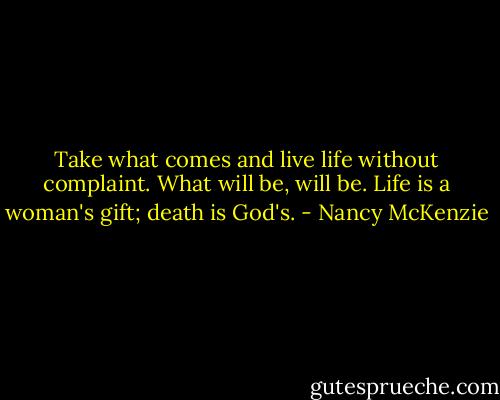 Take what comes and live life without complaint. What will be, will be. Life is a woman's gift; death is God's. - Nancy McKenzie