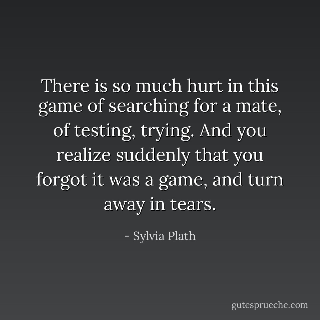 There is so much hurt in this game of searching for a mate, of testing, trying. And you realize suddenly that you forgot it was a game, and turn away in tears. - Sylvia Plath