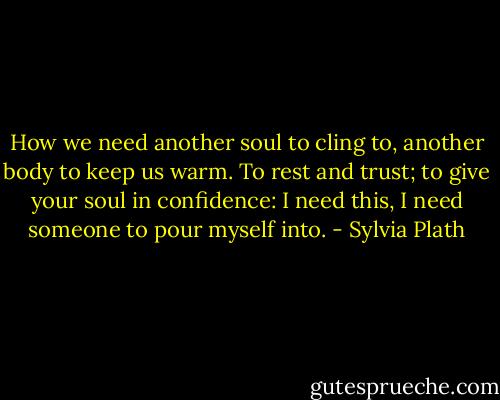 How we need another soul to cling to, another body to keep us warm. To rest and trust; to give your soul in confidence: I need this, I need someone to pour myself into. - Sylvia Plath