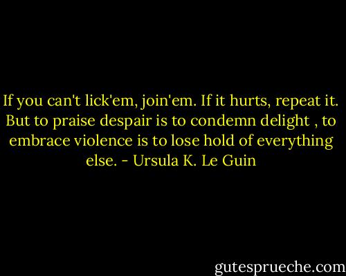 If you can't lick'em, join'em. If it hurts, repeat it. But to praise despair is to condemn delight , to embrace violence is to lose hold of everything else. - Ursula K. Le Guin