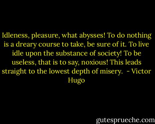 Idleness, pleasure, what abysses! To do nothing is a dreary course to take, be sure of it. To live idle upon the substance of society! To be useless, that is to say, noxious! This leads straight to the lowest depth of misery.  - Victor Hugo