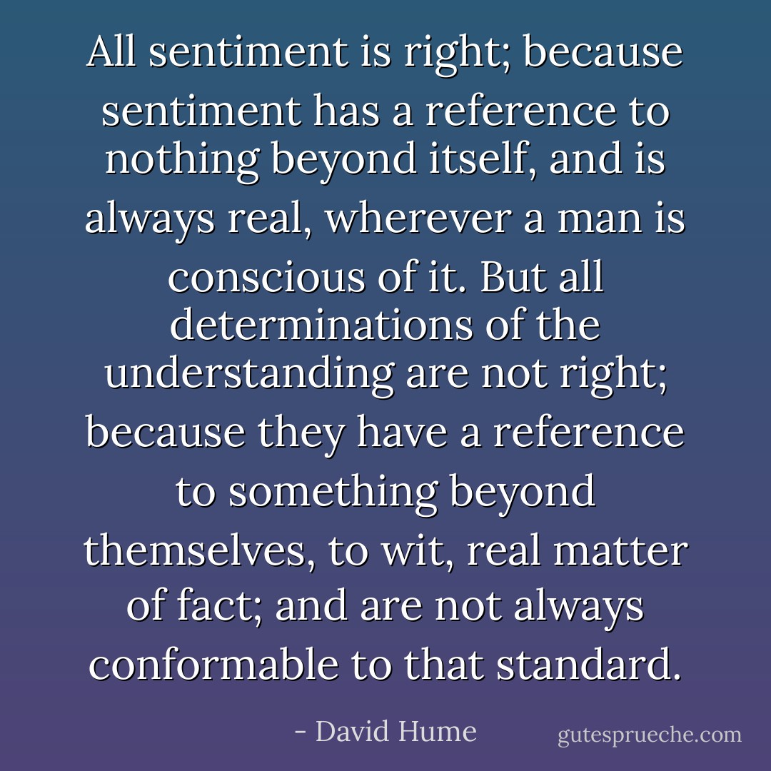 All sentiment is right; because sentiment has a reference to nothing beyond itself, and is always real, wherever a man is conscious of it. But all determinations of the understanding are not right; because they have a reference to something beyond themselves, to wit, real matter of fact; and are not always conformable to that standard. - David Hume