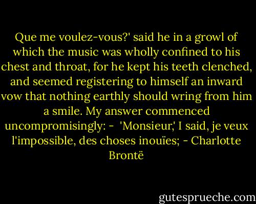 Que me voulez-vous?' said he in a growl of which the music was wholly confined to his chest and throat, for he kept his teeth clenched, and seemed registering to himself an inward vow that nothing earthly should wring from him a smile. My answer commenced uncompromisingly: -<br /><br />'Monsieur,' I said, je veux l'impossible, des choses inouïes; - Charlotte Brontë