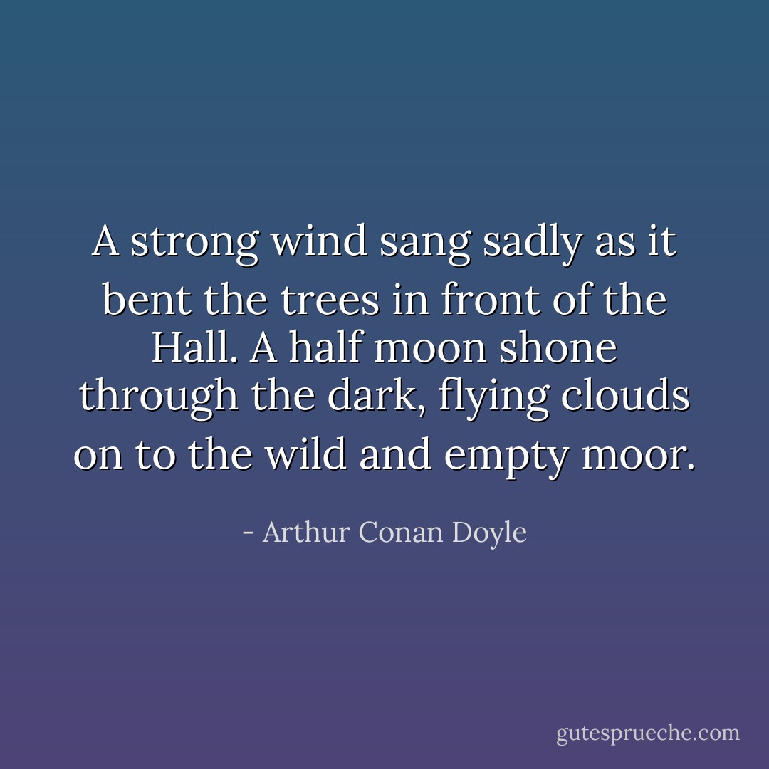 A strong wind sang sadly as it bent the trees in front of the Hall. A half moon shone through the dark, flying clouds on to the wild and empty moor. - Arthur Conan Doyle