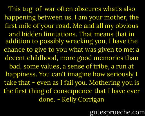 This tug-of-war often obscures what's also happening between us. I am your mother, the first mile of your road. Me and all my obvious and hidden limitations. That means that in addition to possibly wrecking you, I have the chance to give to you what was given to me: a decent childhood, more good memories than bad, some values, a sense of tribe, a run at happiness. You can't imagine how seriously I take that - even as I fail you. Mothering you is the first thing of consequence that I have ever done. - Kelly Corrigan