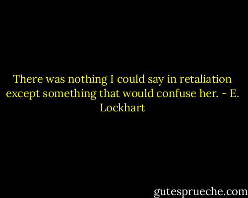 There was nothing I could say in retaliation except something that would confuse her. - E. Lockhart