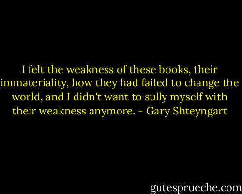 I felt the weakness of these books, their immateriality, how they had failed to change the world, and I didn't want to sully myself with their weakness anymore. - Gary Shteyngart