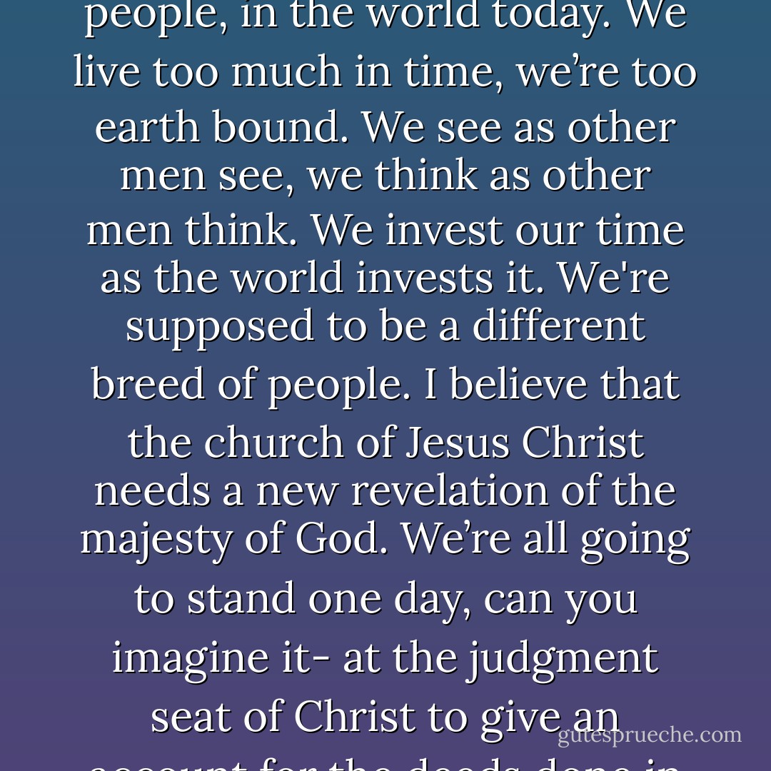 But you know if God should stamp eternity or even judgment on our eyeballs, or if you’d like on the fleshy table of our hearts I am quite convinced we’d be a very, very different tribe of people, God’s people, in the world today. We live too much in time, we’re too earth bound. We see as other men see, we think as other men think. We invest our time as the world invests it. We're supposed to be a different breed of people. I believe that the church of Jesus Christ needs a new revelation of the majesty of God. We’re all going to stand one day, can you imagine it- at the judgment seat of Christ to give an account for the deeds done in the body. This is what- this is the King of kings, and He’s the Judge of judges, and it’s the Tribunal of tribunals, and there’s no court of appeal after it. The verdict is final. - Leonard Ravenhill