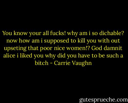 You know your all fucks! why am i so dichable? now how am i supposed to kill you with out upseting that poor nice women!? God damnit alice i liked you why did you have to be such a bitch - Carrie Vaughn