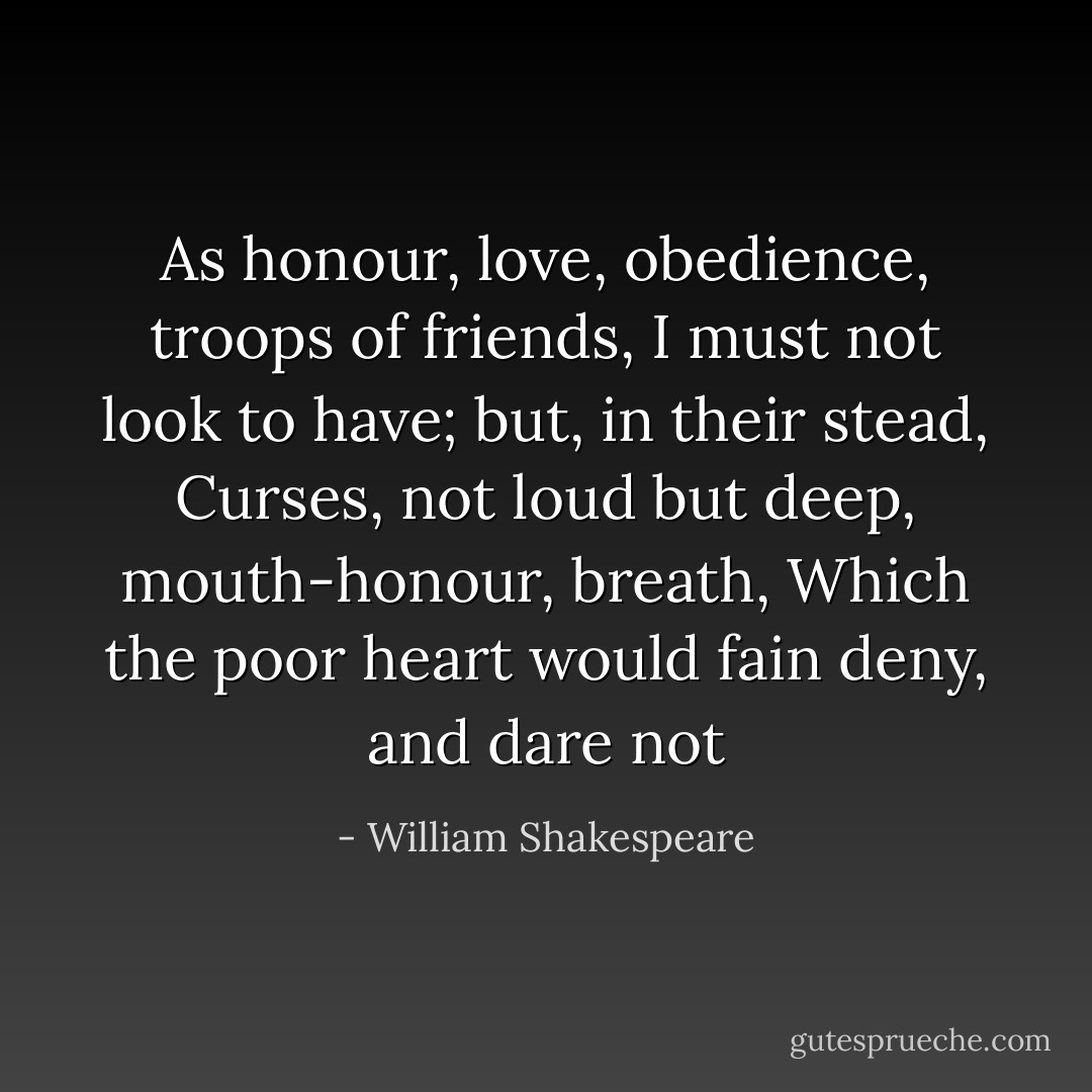 As honour, love, obedience, troops of friends, I must not look to have; but, in their stead, Curses, not loud but deep, mouth-honour, breath, Which the poor heart would fain deny, and dare not - William Shakespeare