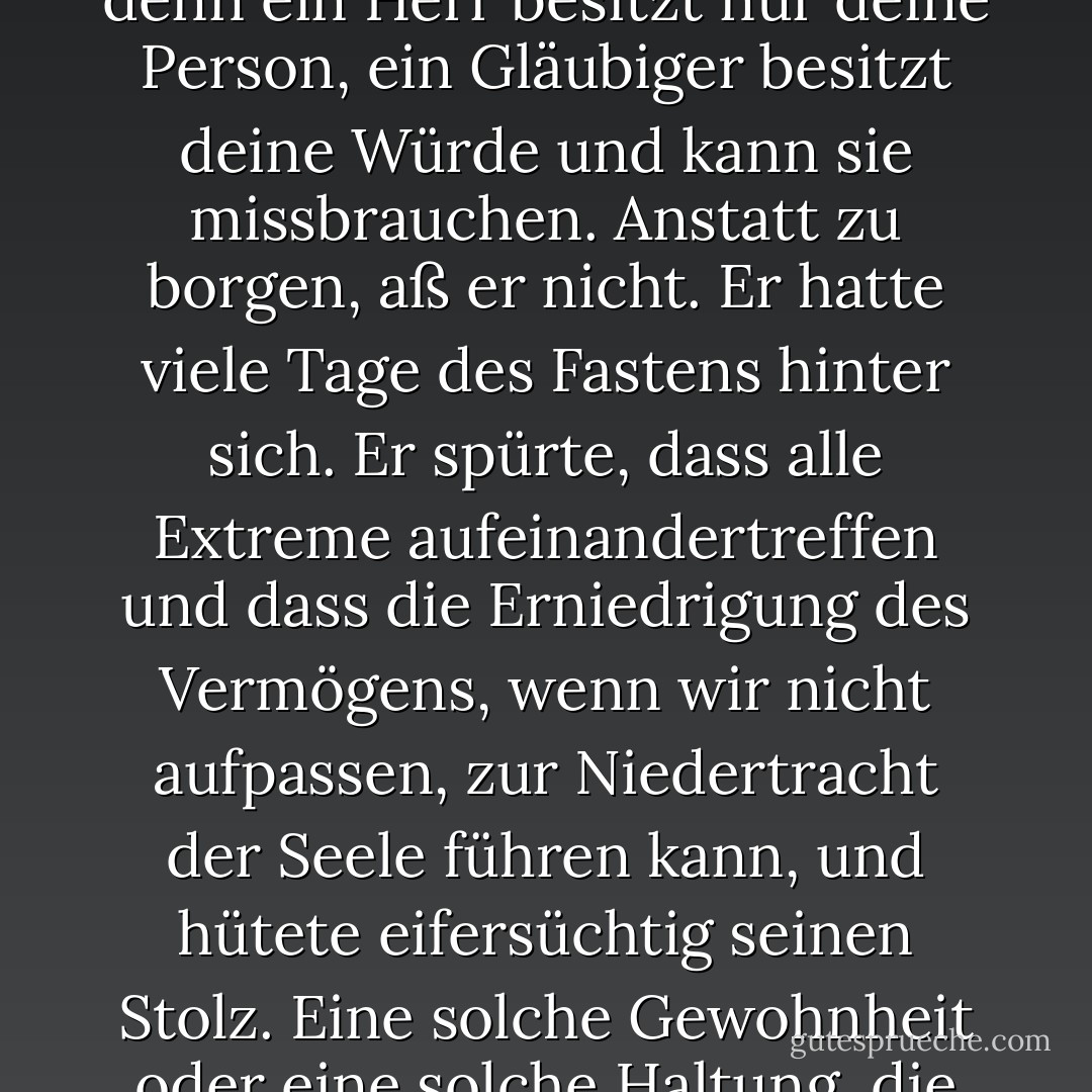 Marius hatte Jahre gebraucht, um diesen blühenden Zustand zu erreichen. Harte und schwierige Jahre, die es zu überstehen galt und die es zu überwinden galt. Marius hatte nicht einen einzigen Tag lang aufgegeben. Er hatte alles durchgemacht, in Form von Entbehrungen; er hatte alles getan, außer sich zu verschulden. Er schätzte sich selbst so ein, dass er noch nie jemandem einen Sou geschuldet hatte. Für ihn war eine Schuld der Anfang der Sklaverei. Er war sogar der Meinung, dass ein Gläubiger schlimmer ist als ein Herr; denn ein Herr besitzt nur deine Person, ein Gläubiger besitzt deine Würde und kann sie missbrauchen. Anstatt zu borgen, aß er nicht. Er hatte viele Tage des Fastens hinter sich. Er spürte, dass alle Extreme aufeinandertreffen und dass die Erniedrigung des Vermögens, wenn wir nicht aufpassen, zur Niedertracht der Seele führen kann, und hütete eifersüchtig seinen Stolz. Eine solche Gewohnheit oder eine solche Haltung, die in jedem anderen Zustand ehrerbietig gewirkt hätte, erschien ihm demütigend, und er stemmte sich dagegen. Er riskierte nichts, denn er wollte keinen Schritt zurückgehen. Er hatte eine Art strenge Röte auf seinem Gesicht. Selbst vor Unhöflichkeit hatte er Scheu. <br />In all seinen Prüfungen fühlte er sich ermutigt und manchmal sogar von einer geheimen Kraft in seinem Inneren getragen. Die Seele hilft dem Körper und erhebt ihn in bestimmten Augenblicken. Sie ist der einzige Vogel, der seinen Käfig aufrechterhält. - Victor Hugo<