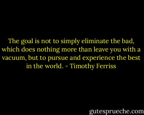 The goal is not to simply eliminate the bad, which does nothing more than leave you with a vacuum, but to pursue and experience the best in the world. - Timothy Ferriss