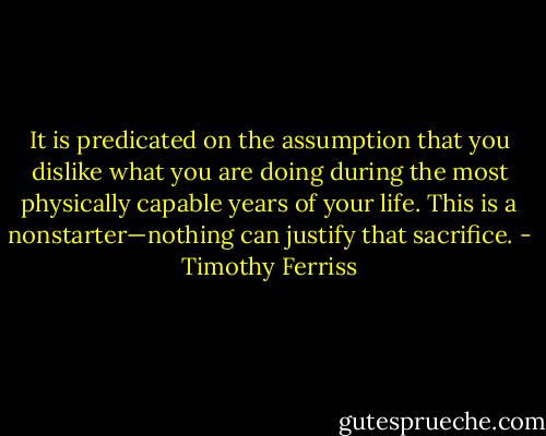It is predicated on the assumption that you dislike what you are doing during the most physically capable years of your life. This is a nonstarter—nothing can justify that sacrifice. - Timothy Ferriss