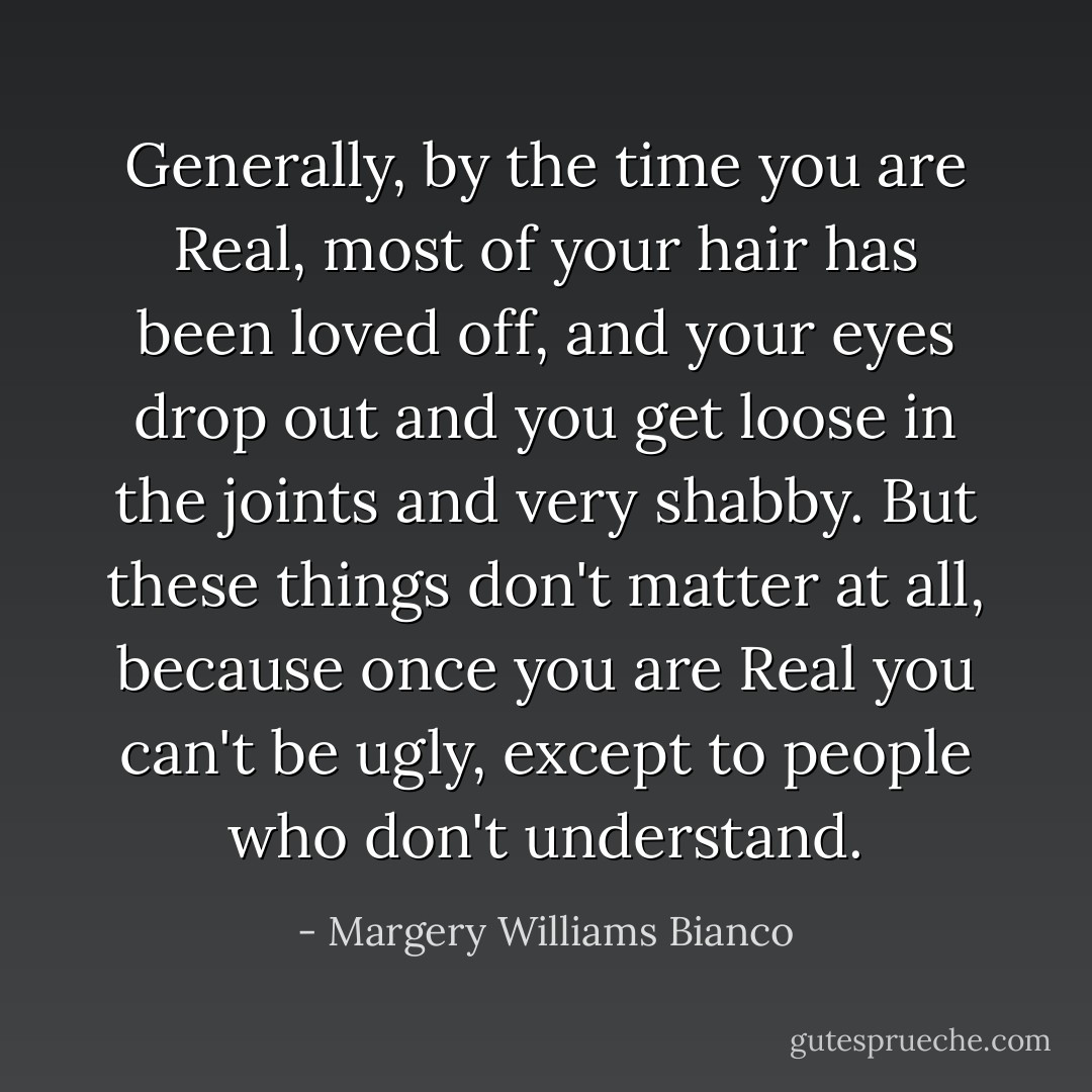 Generally, by the time you are Real, most of your hair has been loved off, and your eyes drop out and you get loose in the joints and very shabby. But these things don't matter at all, because once you are Real you can't be ugly, except to people who don't understand. - Margery Williams Bianco