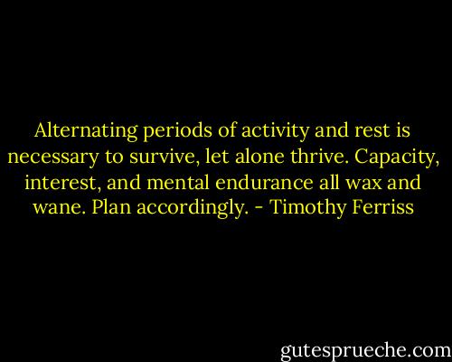 Alternating periods of activity and rest is necessary to survive, let alone thrive. Capacity, interest, and mental endurance all wax and wane. Plan accordingly. - Timothy Ferriss