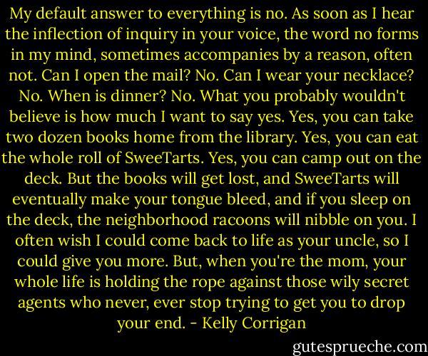 My default answer to everything is no. As soon as I hear the inflection of inquiry in your voice, the word no forms in my mind, sometimes accompanies by a reason, often not. Can I open the mail? No. Can I wear your necklace? No. When is dinner? No. What you probably wouldn't believe is how much I want to say yes. Yes, you can take two dozen books home from the library. Yes, you can eat the whole roll of SweeTarts. Yes, you can camp out on the deck. But the books will get lost, and SweeTarts will eventually make your tongue bleed, and if you sleep on the deck, the neighborhood racoons will nibble on you. I often wish I could come back to life as your uncle, so I could give you more. But, when you're the mom, your whole life is holding the rope against those wily secret agents who never, ever stop trying to get you to drop your end. - Kelly Corrigan