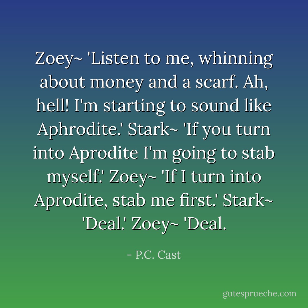 Zoey~ 'Listen to me, whinning about money and a scarf. Ah, hell! I'm starting to sound like Aphrodite.'<br />Stark~ 'If you turn into Aprodite I'm going to stab myself.'<br />Zoey~ 'If I turn into Aprodite, stab me first.'<br />Stark~ 'Deal.'<br />Zoey~ 'Deal. - P.C. Cast