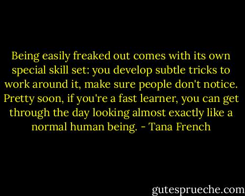Being easily freaked out comes with its own special skill set: you develop subtle tricks to work around it, make sure people don't notice. Pretty soon, if you're a fast learner, you can get through the day looking almost exactly like a normal human being. - Tana French