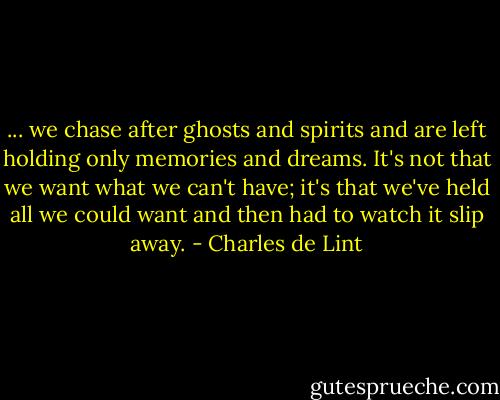 ... we chase after ghosts and spirits and are left holding only memories and dreams. It's not that we want what we can't have; it's that we've held all we could want and then had to watch it slip away. - Charles de Lint