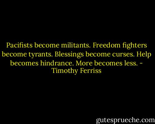 Pacifists become militants.<br />Freedom fighters become tyrants.<br />Blessings become curses.<br />Help becomes hindrance.<br />More becomes less. - Timothy Ferriss