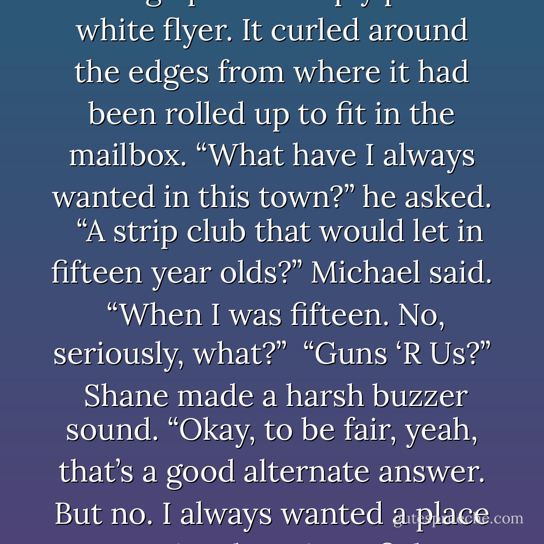 As he filled the mug with coffee, Michael waited for Shane to make some sense. Which Shane finally did, holding up the cheaply printed white flyer. It curled around the edges from where it had been rolled up to fit in the mailbox. “What have I always wanted in this town?” he asked. <br /><br />“A strip club that would let in fifteen year olds?” Michael said.<br /><br />“When I was fifteen. No, seriously, what?”<br /><br />“Guns ‘R Us?”<br /><br />Shane made a harsh buzzer sound. “Okay, to be fair, yeah, that’s a good alternate answer. But no. I always wanted a place to seriously train to fight, right? Someplace that didn't think aerobics was a martial art? And look! - Rachel Caine